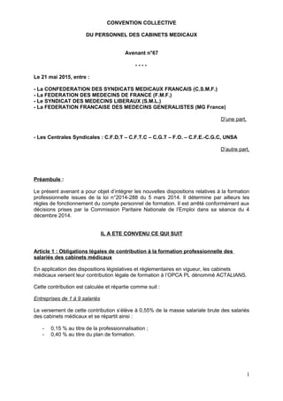 CONVENTION COLLECTIVE
DU PERSONNEL DES CABINETS MEDICAUX
Avenant n°67
- - - -
Le 21 mai 2015, entre :
- La CONFEDERATION DES SYNDICATS MEDICAUX FRANCAIS (C.S.M.F.)
- La FEDERATION DES MEDECINS DE FRANCE (F.M.F.)
- Le SYNDICAT DES MEDECINS LIBERAUX (S.M.L.)
- La FEDERATION FRANCAISE DES MEDECINS GENERALISTES (MG France)
D’une part,
- Les Centrales Syndicales : C.F.D.T – C.F.T.C – C.G.T – F.O. – C.F.E.-C.G.C, UNSA
D’autre part,
Préambule :
Le présent avenant a pour objet d’intégrer les nouvelles dispositions relatives à la formation
professionnelle issues de la loi n°2014-288 du 5 mars 2014. Il détermine par ailleurs les
règles de fonctionnement du compte personnel de formation. Il est arrêté conformément aux
décisions prises par la Commission Paritaire Nationale de l’Emploi dans sa séance du 4
décembre 2014.
IL A ETE CONVENU CE QUI SUIT
Article 1 : Obligations légales de contribution à la formation professionnelle des
salariés des cabinets médicaux
En application des dispositions législatives et réglementaires en vigueur, les cabinets
médicaux versent leur contribution légale de formation à l’OPCA PL dénommé ACTALIANS.
Cette contribution est calculée et répartie comme suit :
Entreprises de 1 à 9 salariés
Le versement de cette contribution s’élève à 0,55% de la masse salariale brute des salariés
des cabinets médicaux et se répartit ainsi :
- 0,15 % au titre de la professionnalisation ;
- 0,40 % au titre du plan de formation.
1
 