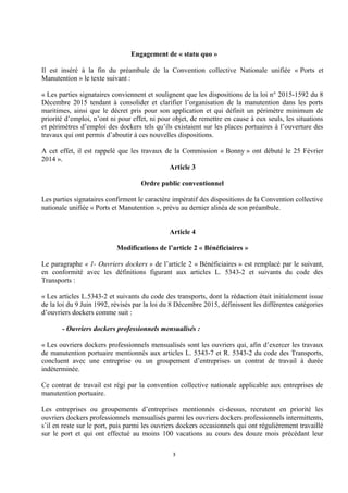 Engagement de « statu quo »
Il est inséré à la fin du préambule de la Convention collective Nationale unifiée « Ports et
Manutention » le texte suivant :
« Les parties signataires conviennent et soulignent que les dispositions de la loi n° 2015-1592 du 8
Décembre 2015 tendant à consolider et clarifier l’organisation de la manutention dans les ports
maritimes, ainsi que le décret pris pour son application et qui définit un périmètre minimum de
priorité d’emploi, n’ont ni pour effet, ni pour objet, de remettre en cause à eux seuls, les situations
et périmètres d’emploi des dockers tels qu’ils existaient sur les places portuaires à l’ouverture des
travaux qui ont permis d’aboutir à ces nouvelles dispositions.
A cet effet, il est rappelé que les travaux de la Commission « Bonny » ont débuté le 25 Février
2014 ».
Article 3
Ordre public conventionnel
Les parties signataires confirment le caractère impératif des dispositions de la Convention collective
nationale unifiée « Ports et Manutention », prévu au dernier alinéa de son préambule.
Article 4
Modifications de l’article 2 « Bénéficiaires »
Le paragraphe « 1- Ouvriers dockers » de l’article 2 « Bénéficiaires » est remplacé par le suivant,
en conformité avec les définitions figurant aux articles L. 5343-2 et suivants du code des
Transports :
« Les articles L.5343-2 et suivants du code des transports, dont la rédaction était initialement issue
de la loi du 9 Juin 1992, révisés par la loi du 8 Décembre 2015, définissent les différentes catégories
d’ouvriers dockers comme suit :
- Ouvriers dockers professionnels mensualisés :
« Les ouvriers dockers professionnels mensualisés sont les ouvriers qui, afin d’exercer les travaux
de manutention portuaire mentionnés aux articles L. 5343-7 et R. 5343-2 du code des Transports,
concluent avec une entreprise ou un groupement d’entreprises un contrat de travail à durée
indéterminée.
Ce contrat de travail est régi par la convention collective nationale applicable aux entreprises de
manutention portuaire.
Les entreprises ou groupements d’entreprises mentionnés ci-dessus, recrutent en priorité les
ouvriers dockers professionnels mensualisés parmi les ouvriers dockers professionnels intermittents,
s’il en reste sur le port, puis parmi les ouvriers dockers occasionnels qui ont régulièrement travaillé
sur le port et qui ont effectué au moins 100 vacations au cours des douze mois précédant leur
3
 