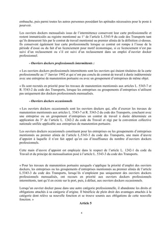 embauche, puis parmi toutes les autres personnes possédant les aptitudes nécessaires pour le poste à
pourvoir.
Les ouvriers dockers mensualisés issus de l’intermittence conservent leur carte professionnelle et
restent immatriculés au registre mentionné au 1° de l’article L.5343-9 du code des Transports tant
qu’ils demeurent liés par le contrat de travail mentionné au premier alinéa de la définition ci-dessus.
Ils conservent également leur carte professionnelle lorsque ce contrat est rompu à l’issue de la
période d’essai ou du fait d’un licenciement pour motif économique, si ce licenciement n’est pas
suivi d’un reclassement ou s’il est suivi d’un reclassement dans un emploi d’ouvrier docker
professionnel.
- Ouvriers dockers professionnels intermittents :
« Les ouvriers dockers professionnels intermittents sont les ouvriers qui étaient titulaires de la carte
professionnelle au 1er
Janvier 1992 et qui n’ont pas conclu de contrat de travail à durée indéterminée
avec une entreprise de manutention portuaire ou avec un groupement d’entreprises de même objet.
« Ils sont recrutés en priorité pour les travaux de manutention mentionnés aux articles L. 5343-7 et
R. 5343-2 du code des Transports, lorsque les entreprises ou groupements d’entreprises n’utilisent
pas uniquement des dockers professionnels mensualisés.
- Ouvriers dockers occasionnels
« Les ouvriers dockers occasionnels sont les ouvriers dockers qui, afin d’exercer les travaux de
manutention mentionnés aux articles L. 5343-7 et R. 5343-2 du code des Transports, concluent avec
une entreprise ou un groupement d’entreprises un contrat de travail à durée déterminée en
application du 3° de l’article L. 1242-2 du code du Travail et régi par la convention collective
nationale unifiée applicable aux entreprises de manutention portuaire.
Les ouvriers dockers occasionnels constituent pour les entreprises ou les groupements d’entreprises
mentionnés au premier alinéa de l’article L.5343-3 du code des Transports, une main d’œuvre
d’appoint à laquelle il n’est fait appel qu’en cas d’insuffisance du nombre d’ouvriers dockers
professionnels.
Cette main d’œuvre d’appoint est employée dans le respect de l’article L. 1242-1 du code du
Travail et du principe de mensualisation posé à l’article L. 5343-3 du code des Transports.
« Pour les travaux de manutention portuaire auxquels s’applique la priorité d’emploi des ouvriers
dockers, les entreprises ou les groupements d’entreprises mentionnés au premier alinéa de l’article
L.5343-3 du code des Transports, lorsqu’ils n’emploient pas uniquement des ouvriers dockers
professionnels mensualisés, ont recours en priorité aux ouvriers dockers professionnels
intermittents, tant qu’il en existe sur le port, puis, à défaut, aux ouvriers dockers occasionnels.
Lorsqu’un ouvrier docker passe dans une autre catégorie professionnelle, il abandonne les droits et
obligations attachés à sa catégorie d’origine. Il bénéficie de plein droit des avantages attachés à la
catégorie dont relève sa nouvelle fonction et se trouve soumis aux obligations de cette nouvelle
fonction. »
Article 5
4
 