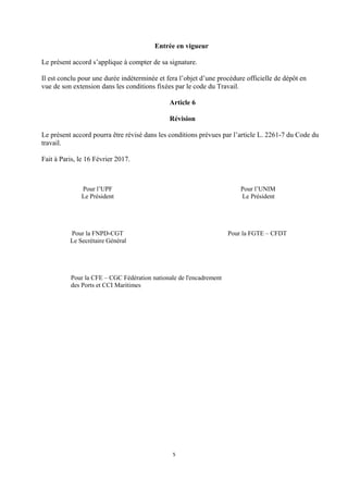 Entrée en vigueur
Le présent accord s’applique à compter de sa signature.
Il est conclu pour une durée indéterminée et fera l’objet d’une procédure officielle de dépôt en
vue de son extension dans les conditions fixées par le code du Travail.
Article 6
Révision
Le présent accord pourra être révisé dans les conditions prévues par l’article L. 2261-7 du Code du
travail.
Fait à Paris, le 16 Février 2017.
Pour l’UPF Pour l’UNIM
Le Président Le Président
Pour la FNPD-CGT Pour la FGTE – CFDT
Le Secrétaire Général
Pour la CFE – CGC Fédération nationale de l'encadrement
des Ports et CCI Maritimes
5
 