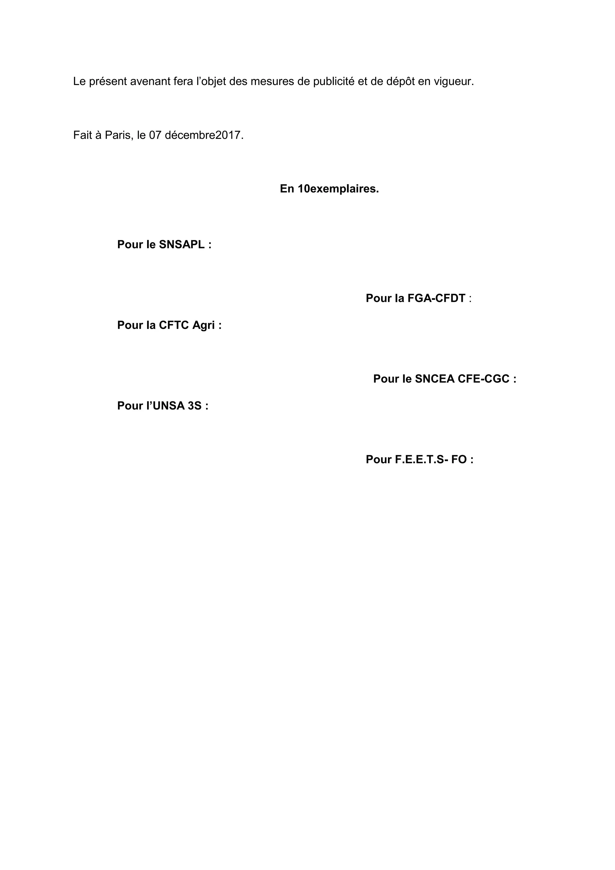 Le présent avenant fera l’objet des mesures de publicité et de dépôt en vigueur.
Fait à Paris, le 07 décembre2017.
En 10exemplaires.
Pour le SNSAPL :
Pour la FGA-CFDT :
Pour la CFTC Agri :
Pour le SNCEA CFE-CGC :
Pour l’UNSA 3S :
Pour F.E.E.T.S- FO :