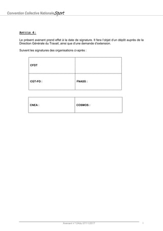 Convention Collective NationaleSport
Avenant n°124du 07/11/2017 2
ARTICLE 4:
Le présent avenant prend effet à la date de signature. Il fera l’objet d’un dépôt auprès de la
Direction Générale du Travail, ainsi que d’une demande d’extension.
Suivent les signatures des organisations ci-après :
CFDT
CGT-FO : FNASS :
CNEA : COSMOS :
 