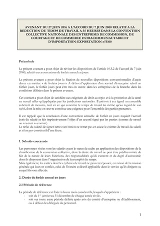 1
AVENANT DU 27 JUIN 2016 A L’ACCORD DU 7 JUIN 2000 RELATIF A LA
REDUCTION DU TEMPS DE TRAVAIL A 35 HEURES DANS LA CONVENTION
COLLECTIVE NATIONALE DES ENTREPRISES DE COMMISSION, DE
COURTAGE ET DE COMMERCE INTRACOMMUNAUTAIRE ET
D’IMPORTATION-EXPORTATION n°3100
Préambule
Le présent avenant a pour objet de réviser les dispositions de l’article 10.3.2 de l’accord du 7 juin
2000, relatifs aux conventions de forfait annuel en jours.
Le présent avenant a pour objet la fixation de nouvelles dispositions conventionnelles d’accès
direct en matière « de forfaits jours ». A défaut d’application d’un accord d’entreprise relatif au
forfait jours, le forfait jours peut être mis en œuvre dans les entreprises de la branche dans les
conditions définies dans le présent avenant.
Cet avenant a pour objet de satisfaire aux exigences de droit au repos et à la protection de la santé
au travail telles qu’appliquées par les juridictions nationales. Il prévoit à cet égard un ensemble
cohérent de mesures, tant en ce qui concerne le temps de travail lui-même qu’au regard de son
suivi, dont la mise en œuvre constitue une exigence pour l’ensemble des parties prenantes.
Il est rappelé que la conclusion d’une convention annuelle de forfait en jours requiert l’accord
écrit du salarié et fait impérativement l’objet d’un accord signé par les parties (contrat de travail
ou avenant au contrat).
Le refus du salarié de signer cette convention ne remet pas en cause le contrat de travail du salarié
et n’est pas constitutif d’une faute.
1. Salariés concernés
Les personnes visées sont les salariés ayant le statut de cadre en application des dispositions de la
classification de la convention collective, dont la durée du travail ne peut être prédéterminée du
fait de la nature de leurs fonctions, des responsabilités qu’ils exercent et du degré d’autonomie
dont ils disposent dans l’organisation de leur emploi du temps.
Mais également, les cadres dont les rythmes de travail ne peuvent épouser, en raison de la mission
générale qui leur est confiée, celui de l’horaire collectif applicable dans le service qu’ils dirigent ou
auquel ils sont affectés.
2. Durée du forfait annuel en jours
2.1 Période de référence
La période de référence est fixée à douze mois consécutifs, lesquels s'apprécient :
- soit du 1er
janvier au 31 décembre de chaque année civile,
- soit sur toute autre période définie après avis du comité d'entreprise ou d'établissement,
ou à défaut des délégués du personnel.
 