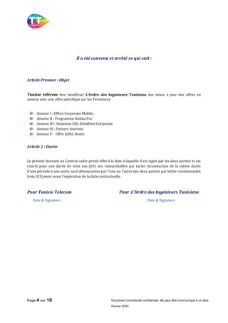 Page 4 sur 18 Document commercial confidentiel, Ne peut être communiqué à un tiers
Février 2020
Il a été convenu et arrêté ce qui suit :
Article Premier : Objet
Tunisie télécom fera bénéficier L’Ordre des Ingénieurs Tunisiens des mises à jour des offres en
annexe avec une offre spécifique sur les Terminaux
Annexe I : Offres Corporate Mobile.
Annexe II : Programme Kelma Pro
Annexe III : Solutions Clés Dim@net Corporate
Annexe IV : Univers Internet.
Annexe V: Offre ADSL Home.
Article 2 : Durée
Le présent Avenant au Contrat cadre prend effet à la date à laquelle il est signé par les deux parties et est
conclu pour une durée de trois ans (03) ans renouvelables par tacite reconduction de la même durée
d’une période à une autre, sauf dénonciation par l’une ou l’autre des deux parties par lettre recommandée
trois (03) mois avant l’expiration de la date contractuelle.
Pour Tunisie Telecom Pour L’Ordre des Ingénieurs Tunisiens
Date & Signature Date & Signature
 