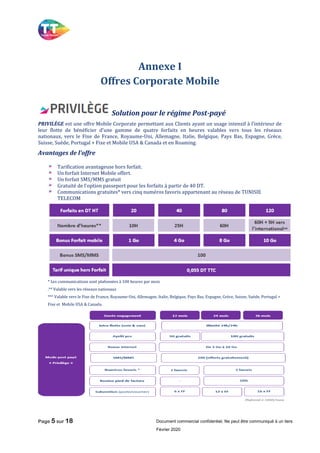 Page 5 sur 18 Document commercial confidentiel, Ne peut être communiqué à un tiers
Février 2020
Annexe I
Offres Corporate Mobile
Solution pour le régime Post-payé
PRIVILÈGE est une offre Mobile Corporate permettant aux Clients ayant un usage intensif à l’intérieur de
leur flotte de bénéficier d’une gamme de quatre forfaits en heures valables vers tous les réseaux
nationaux, vers le Fixe de France, Royaume-Uni, Allemagne, Italie, Belgique, Pays Bas, Espagne, Grèce,
Suisse, Suède, Portugal + Fixe et Mobile USA & Canada et en Roaming.
Avantages de l’offre
Tarification avantageuse hors forfait.
Un forfait Internet Mobile offert.
Un forfait SMS/MMS gratuit
Gratuité de l’option passeport pour les forfaits à partir de 40 DT.
Communications gratuites* vers cinq numéros favoris appartenant au réseau de TUNISIE
TELECOM
* Les communications sont plafonnées à 100 heures par mois
.** Valable vers les réseaux nationaux
*** Valable vers le Fixe de France, Royaume-Uni, Allemagne, Italie, Belgique, Pays Bas, Espagne, Grèce, Suisse, Suède, Portugal +
Fixe et Mobile USA & Canada.
 