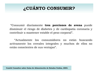 ¿CUÁNTO CONSUMIR? “ Consumir diariamente  tres porciones de avena  puede disminuir el riesgo de diabetes y de cardiopatía coronaria y contribuir a mantener estable el peso corporal”. “ Actualmente los consumidores no están buscando activamente los cereales integrales y muchos de ellos no están conscientes de sus ventajas”. Comité Consultor sobre Guías de Alimentación de Estados Unidos, 2004. 