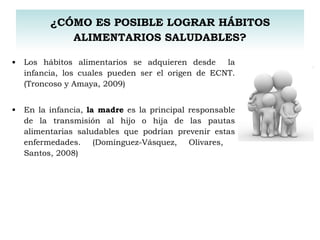 Los hábitos alimentarios se adquieren desde  la infancia, los cuales pueden ser el origen de ECNT. (Troncoso y Amaya, 2009) En la infancia,  la madre  es la principal responsable de la transmisión al hijo o hija de las pautas alimentarias saludables que podrían prevenir estas enfermedades. (Domínguez-Vásquez, Olivares,  Santos, 2008)  ¿CÓMO ES POSIBLE LOGRAR HÁBITOS ALIMENTARIOS SALUDABLES? 