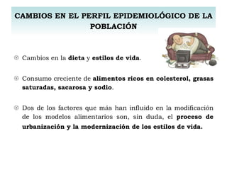 CAMBIOS EN EL PERFIL EPIDEMIOLÓGICO DE LA POBLACIÓN Cambios en la  dieta  y  estilos de vida . Consumo creciente de  alimentos ricos en colesterol, grasas saturadas, sacarosa y sodio .   Dos de los factores que más han influido en la modificación de los modelos alimentarios son, sin duda, el  proceso de urbanización y la modernización de los estilos de vida.   