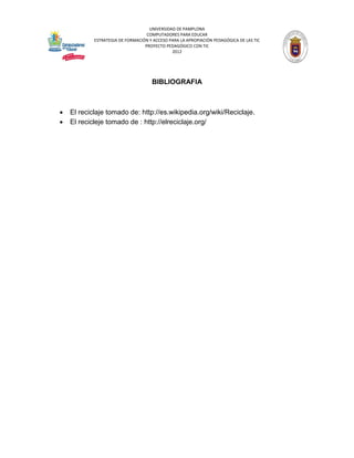 UNIVERSIDAD DE PAMPLONA
                                   COMPUTADORES PARA EDUCAR
            ESTRATEGIA DE FORMACIÓN Y ACCESO PARA LA APROPIACIÓN PEDAGÓGICA DE LAS TIC
                                  PROYECTO PEDAGÓGICO CON TIC
                                              2012




                                     BIBLIOGRAFIA



   El reciclaje tomado de: http://es.wikipedia.org/wiki/Reciclaje.
   El recicleje tomado de : http://elreciclaje.org/
 