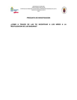UNIVERSIDAD DE PAMPLONA
                                COMPUTADORES PARA EDUCAR
         ESTRATEGIA DE FORMACIÓN Y ACCESO PARA LA APROPIACIÓN PEDAGÓGICA DE LAS TIC
                               PROYECTO PEDAGÓGICO CON TIC
                                           2012




                      PREGUNTA DE INVESTIGACION



¿COMO A TRAVES DE LAS TIC INCENTIVAR A LOS NIÑOS A LA
REUTILIZACION DE LAS BASURAS?
 