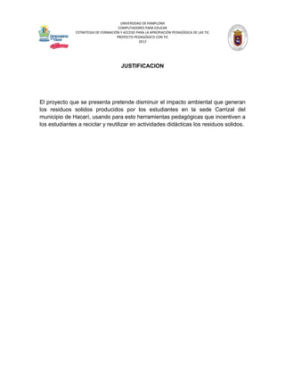 UNIVERSIDAD DE PAMPLONA
                                      COMPUTADORES PARA EDUCAR
               ESTRATEGIA DE FORMACIÓN Y ACCESO PARA LA APROPIACIÓN PEDAGÓGICA DE LAS TIC
                                     PROYECTO PEDAGÓGICO CON TIC
                                                 2012




                                        JUSTIFICACION




El proyecto que se presenta pretende disminuir el impacto ambiental que generan
los residuos solidos producidos por los estudiantes en la sede Carrizal del
municipio de Hacarí, usando para esto herramientas pedagógicas que incentiven a
los estudiantes a reciclar y reutilizar en actividades didácticas los residuos solidos.
 