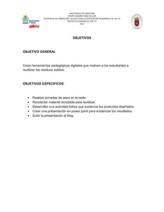 UNIVERSIDAD DE PAMPLONA
                                     COMPUTADORES PARA EDUCAR
              ESTRATEGIA DE FORMACIÓN Y ACCESO PARA LA APROPIACIÓN PEDAGÓGICA DE LAS TIC
                                    PROYECTO PEDAGÓGICO CON TIC
                                                2012




                                          OBJETIVOS



OBJETIVO GENERAL



Crear herramientas pedagógicas digitales que motiven a los estudiantes a
reutilizar los residuos solidos.



OBJETIVOS ESPECIFICOS



      Realizar jornadas de aseo en la sede.
      Recolectar material reciclable para reutilizar.
      Desarrollar una actividad lúdica que evidencie los productos diseñados.
      Crear una presentación en power point para evidenciar los resultados.
      Subir la presentación al blog.
 