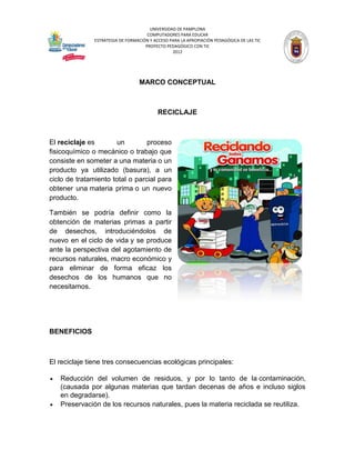 UNIVERSIDAD DE PAMPLONA
                                      COMPUTADORES PARA EDUCAR
               ESTRATEGIA DE FORMACIÓN Y ACCESO PARA LA APROPIACIÓN PEDAGÓGICA DE LAS TIC
                                     PROYECTO PEDAGÓGICO CON TIC
                                                 2012




                                  MARCO CONCEPTUAL



                                           RECICLAJE



El reciclaje es        un        proceso
fisicoquímico o mecánico o trabajo que
consiste en someter a una materia o un
producto ya utilizado (basura), a un
ciclo de tratamiento total o parcial para
obtener una materia prima o un nuevo
producto.

También se podría definir como la
obtención de materias primas a partir
de desechos, introduciéndolos de
nuevo en el ciclo de vida y se produce
ante la perspectiva del agotamiento de
recursos naturales, macro económico y
para eliminar de forma eficaz los
desechos de los humanos que no
necesitamos.




BENEFICIOS



El reciclaje tiene tres consecuencias ecológicas principales:

   Reducción del volumen de residuos, y por lo tanto de la contaminación,
    (causada por algunas materias que tardan decenas de años e incluso siglos
    en degradarse).
   Preservación de los recursos naturales, pues la materia reciclada se reutiliza.
 