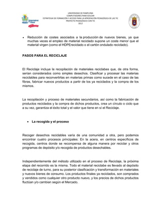 UNIVERSIDAD DE PAMPLONA
                                      COMPUTADORES PARA EDUCAR
               ESTRATEGIA DE FORMACIÓN Y ACCESO PARA LA APROPIACIÓN PEDAGÓGICA DE LAS TIC
                                     PROYECTO PEDAGÓGICO CON TIC
                                                 2012




   Reducción de costes asociados a la producción de nuevos bienes, ya que
    muchas veces el empleo de material reciclado supone un coste menor que el
    material virgen (como el HDPEreciclado o el cartón ondulado reciclado).


PASOS PARA EL RECICLAJE



El Reciclaje incluye la recopilación de materiales reciclabes que, de otra forma,
serían considerados como simples desechos. Clasificar y procesar las materias
reciclables para reconvertirlas en materias primas como sucede en el caso de las
fibras, fabricar nuevos productos a partir de los ya reciclados y la compra de los
mismos.



La recopilación y proceso de materiales secundarios, así como la fabricación de
productos reciclados y la compra de dichos productos, crea un círculo o ciclo que
a su vez, garantiza el éxito total y el valor que tiene en sí el Reciclaje.



       La recogida y el proceso



Recoger desechos reciclables varía de una comunidad a otra, pero podemos
encontrar cuatro procesos principales: En la acera, en centros específicos de
recogida, centros donde se recompensa de alguna manera por reciclar y otros
programas de depósito y/o recogida de productos desechables.



Independientemente del método utilizado en el proceso de Reciclaje, la próxima
etapa del recorrido es la misma. Todo el material reciclabe es llevado al depósito
de reciclaje de turno, para su posterior clasificación y transformación en materiales
y nuevos bienes de consumo. Los productos finales ya reciclados, son comprados
y vendidos como cualquier otro producto nuevo, y los precios de dichos productos
fluctúan y/o cambian según el Mercado.
 