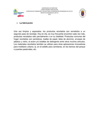 UNIVERSIDAD DE PAMPLONA
                                     COMPUTADORES PARA EDUCAR
              ESTRATEGIA DE FORMACIÓN Y ACCESO PARA LA APROPIACIÓN PEDAGÓGICA DE LAS TIC
                                    PROYECTO PEDAGÓGICO CON TIC
                                                2012




      La fabricación



Una vez limpios y separados, los productos reciclados son sometidos a un
segundo paso de reciclaje. Hoy en día, es muy frecuente encontrar cada vez más,
productos reciclados sólo parcialmente o en su totalidad. Productos comunes del
hogar reciclados son periódicos, toallas de papel, latas de aluminio, envases de
plástico y vidrio, el acero y/o botellas de detergente entre otros muchos artículos.
Los materiales reciclados también se utilizan para otras aplicaciones innovadoras
para mobiliario urbano; ej. en el asfalto para carreteras, en los bancos del parque
o puentes peatonales, etc.
 