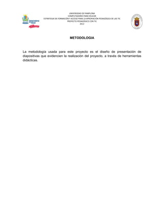 UNIVERSIDAD DE PAMPLONA
                                     COMPUTADORES PARA EDUCAR
              ESTRATEGIA DE FORMACIÓN Y ACCESO PARA LA APROPIACIÓN PEDAGÓGICA DE LAS TIC
                                    PROYECTO PEDAGÓGICO CON TIC
                                                2012




                                       METODOLOGIA



La metodología usada para este proyecto es el diseño de presentación de
diapositivas que evidencien la realización del proyecto, a través de herramientas
didácticas.
 