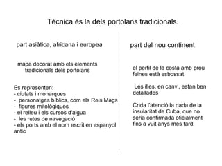 Tècnica és la dels portolans tradicionals. part asiàtica, africana i europea mapa decorat amb els elements tradicionals dels portolans Es representen: - ciutats i monarques -  personatges bíblics, com els Reis Mags -  figures mitològiques - el relleu i els cursos d'aigua -  les rutes de navegació - els ports amb el nom escrit en espanyol antic part del nou continent el perfil de la costa amb prou feines està esbossat Les illes, en canvi, estan ben detallades Crida l'atenció la dada de la insularitat de Cuba, que no seria confirmada oficialment fins a vuit anys més tard. 