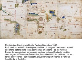Planisferi de Cantino, realitzat a Portugal i datat en 1502.  Està realitzat amb tècnica de portolà sobre un pergamí manuscrit i acolorit que oferia detalls de la costa continental americana i de les Antilles.  En ser de manufactura portuguesa, destaca la importància del meridià que, segons el Tractat de Tordesillas, fixava la divisió de l'Atlàntic i de les terres descobertes i per descobrir, adjudicant la part oriental a Portugal i l'occidental a Castella. 