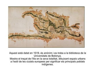 Aquest està datat en 1519, és anònim i es troba a la biblioteca de la Universitats de Bolonya. Mostra el traçat de l'illa en la seva totalitat, dibuixant espais urbans a l'estil de les ciutats europees per significar els principals poblats indígenes. 