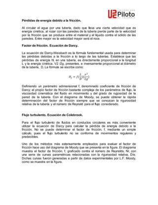 Pérdidas de energía debido a la fricción.
Al circular el agua por una tubería, dado que lleva una cierta velocidad que es
energía cinética, al rozar con las paredes de la tubería pierde parte de la velocidad
por la fricción que se produce entre el material y el líquido contra el sólido de las
paredes. Entre mayor es la velocidad mayor será el roce.
Factor de fricción. Ecuación de Darcy.
La ecuación de Darcy-Weisbach es la fórmula fundamental usada para determinar
las pérdidas debidas a la fricción a lo largo de las tuberías. Establece que las
pérdidas de energía hl, en una tubería, es directamente proporcional a la longitud
L y la energía cinética, V2 /2g, presentes, e inversamente proporcional al diámetro
de la tubería, D. La fórmula se escribe como:
𝐻𝑓 = 𝑓(
𝐿
𝐷
)(
𝑣2
2𝑔
)
Definiendo un parámetro adimensional f, denominado coeficiente de fricción de
Darcy; el propio factor de fricción bastante compleja de los parámetros de flujo, la
viscosidad cinemática del fluido en movimiento y del grado de rugosidad de la
pared de la tubería. Con el diagrama de Moody, se puede obtener la rápida
determinación del factor de fricción siempre que se conozcan la rigurosidad
relativa de la tubería y el número de Reynold para el flujo considerado.
Flujo turbulento. Ecuación de Colebrook.
Para el flujo turbulento de fluidos en conductos circulares es más conveniente
utilizar la ecuación de Darcy para calcular la pérdida de energía debido a la
fricción. No se puede determinar el factor de fricción, f, mediante un simple
cálculo, pues el flujo turbulento no se conforma de movimientos regulares y
predecibles.
Uno de los métodos más extensamente empleados para evaluar el factor de
fricción hace uso del diagrama de Moody que se presenta en la figura. El diagrama
muestra el factor de fricción, f, graficado contra el número de Reynolds, Nr, con
una serie de curvas paramétricas relacionadas con la rigurosidad relativa, D/e.
Dichas curvas fueron generadas a partir de datos experimentales por L.F. Moody,
como se muestra en la figura.
 