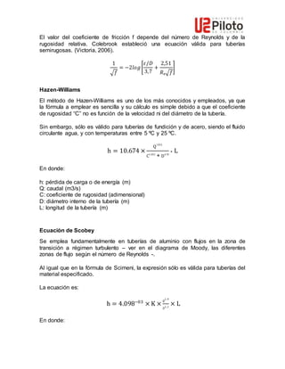 El valor del coeficiente de fricción f depende del número de Reynolds y de la
rugosidad relativa. Colebrook estableció una ecuación válida para tuberías
semirugosas. (Victoria, 2006).
1
√𝑓
= −2𝑙𝑜𝑔[
𝜀/𝐷
3,7
+
2,51
𝑅ₑ√𝑓
]
Hazen-Williams
El método de Hazen-Williams es uno de los más conocidos y empleados, ya que
la fórmula a emplear es sencilla y su cálculo es simple debido a que el coeficiente
de rugosidad “C” no es función de la velocidad ni del diámetro de la tubería.
Sin embargo, sólo es válido para tuberías de fundición y de acero, siendo el fluido
circulante agua, y con temperaturas entre 5 ºC y 25 ºC.
h = 10.674 ×
Q
1.852
C1.852
∗ D4.78
∗ L
En donde:
h: pérdida de carga o de energía (m)
Q: caudal (m3/s)
C: coeficiente de rugosidad (adimensional)
D: diámetro interno de la tubería (m)
L: longitud de la tubería (m)
Ecuación de Scobey
Se emplea fundamentalmente en tuberías de aluminio con flujos en la zona de
transición a régimen turbulento – ver en el diagrama de Moody, las diferentes
zonas de flujo según el número de Reynolds -.
Al igual que en la fórmula de Scimeni, la expresión sólo es válida para tuberías del
material especificado.
La ecuación es:
h = 4.098−03
× K ×
𝑄
1.9
𝐷1,1
× L
En donde:
 