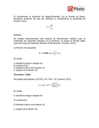 Si comparamos la expresión de Hagen-Poiseuille, con la fórmula de Darcy-
Weisbach, podemos ver que son idénticas si consideramos el coeficiente de
fricción f como:
𝑓 =
𝟔𝟒
𝑅𝑒
Scimeni
Se emplea exclusivamente para tuberías de fibrocemento, estando pues el
coeficiente de rugosidad integrado en la expresión, no siendo la fórmula válida
para otros tipos de materiales distintos al fibrocemento. (Pirobloc, 2019)
La fórmula es la siguiente:
h = 𝟗. 𝟖𝟒– 𝟎𝟒 ×
Q
𝟏 .𝟕𝟖𝟔
𝐷𝟒 .𝟕𝟖𝟔
× L
En donde:
h: pérdida de carga o energía (m)
Q: caudal (m3/s)
D: diámetro interno de la tubería (m)
L: longitud de la tubería (m)
Veronesse – Datei
Se emplea para tuberías de PVC y 10⁴ < Re < 10⁶. (Josemi, 2012)
ℎ = 9,2 ∗ 10−4
∗ (
𝑄1,8
𝐷4,8
) ∗ 𝐿
En donde:
h: perdida de carga o energía (m)
Q: caudal (m/s)
D: diámetro interno de la tubería (m)
L: longitud de la tubería (m)
 