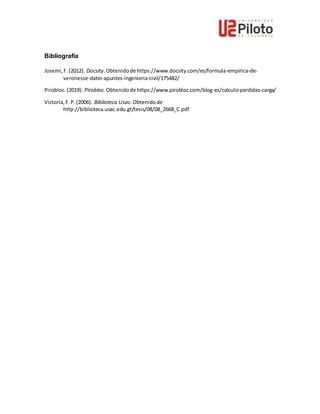 Bibliografía
Josemi,F.(2012). Docsity.Obtenidode https://www.docsity.com/es/formula-empirica-de-
veronesse-datei-apuntes-ingenieria-civil/175482/
Pirobloc.(2019). Pirobloc. Obtenidode https://www.pirobloc.com/blog-es/calculo-perdidas-carga/
Victoria,F.P.(2006). Biblioteca Usac. Obtenidode
http://biblioteca.usac.edu.gt/tesis/08/08_2668_C.pdf
 