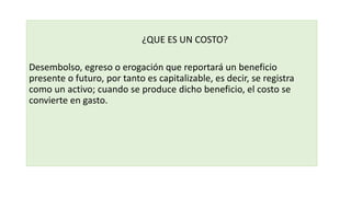 ¿QUE ES UN COSTO?
Desembolso, egreso o erogación que reportará un beneficio
presente o futuro, por tanto es capitalizable, es decir, se registra
como un activo; cuando se produce dicho beneficio, el costo se
convierte en gasto.
 