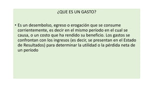 ¿QUE ES UN GASTO?
• Es un desembolso, egreso o erogación que se consume
corrientemente, es decir en el mismo período en el cual se
causa, o un costo que ha rendido su beneficio. Los gastos se
confrontan con los ingresos (es decir, se presentan en el Estado
de Resultados) para determinar la utilidad o la pérdida neta de
un período
 