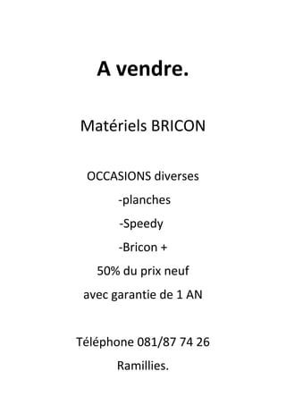 A vendre.
Matériels BRICON
OCCASIONS diverses
-planches
-Speedy
-Bricon +
50% du prix neuf
avec garantie de 1 AN
Téléphone 081/87 74 26
Ramillies.
 