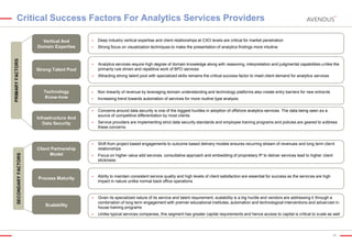 Critical Success Factors For Analytics Services Providers

Strong focus on visualization techniques to make the presentation of analytics findings more intuitive

Analytics services require high degree of domain knowledge along with reasoning, interpretation and judgmental capabilities unlike the
primarily rule driven and repetitive work of BPO services



Attracting strong talent pool with specialized skills remains the critical success factor to meet client demand for analytics services



Non linearity of revenue by leveraging domain understanding and technology platforms also create entry barriers for new entrants



Increasing trend towards automation of services for more routine type analysis
Concerns around data security is one of the biggest hurdles in adoption of offshore analytics services. The data being seen as a
source of competitive differentiation by most clients



Service providers are implementing strict data security standards and employee training programs and policies are geared to address
these concerns



PRIMARY FACTORS

Deep industry vertical expertise and client relationships at CXO levels are critical for market penetration





Shift from project based engagements to outcome based delivery models ensures recurring stream of revenues and long term client
relationships



Focus on higher value add services, consultative approach and embedding of proprietary IP to deliver services lead to higher client
stickiness



Ability to maintain consistent service quality and high levels of client satisfaction are essential for success as the services are high
impact in nature unlike normal back office operations



Given its specialized nature of its service and talent requirement, scalability is a big hurdle and vendors are addressing it through a
combination of long term engagement with premier educational institutes, automation and technological interventions and advanced inhouse training programs



Unlike typical services companies, this segment has greater capital requirements and hence access to capital is critical to scale as well

Strong Talent Pool

Technology
Know-how

Infrastructure And
Data Security

SECONDARY FACTORS





Vertical And
Domain Expertise

Client Partnership
Model

Process Maturity

Scalability

26

 