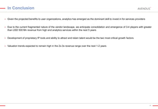 In Conclusion


Given the projected benefits to user organizations, analytics has emerged as the dominant skill to invest in for services providers



Due to the current fragmented nature of the vendor landscape, we anticipate consolidation and emergence of 3-4 players with greater
than USD 500 Mn revenue from high end analytics services within the next 5 years



Development of proprietary IP tools and ability to attract and retain talent would be the two most critical growth factors



Valuation trends expected to remain high in the 2x-3x revenue range over the next 1-2 years

36

 
