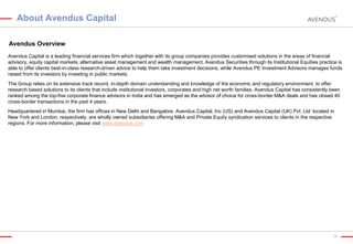 About Avendus Capital
Avendus Overview
Avendus Capital is a leading financial services firm which together with its group companies provides customised solutions in the areas of financial
advisory, equity capital markets, alternative asset management and wealth management. Avendus Securities through its Institutional Equities practice is
able to offer clients best-in-class research-driven advice to help them take investment decisions, while Avendus PE Investment Advisors manages funds
raised from its investors by investing in public markets.
The Group relies on its extensive track record, in-depth domain understanding and knowledge of the economic and regulatory environment, to offer
research based solutions to its clients that include institutional investors, corporates and high net worth families. Avendus Capital has consistently been
ranked among the top-five corporate finance advisors in India and has emerged as the advisor of choice for cross-border M&A deals and has closed 40
cross-border transactions in the past 4 years.
Headquartered in Mumbai, the firm has offices in New Delhi and Bangalore. Avendus Capital, Inc (US) and Avendus Capital (UK) Pvt. Ltd. located in
New York and London, respectively, are wholly owned subsidiaries offering M&A and Private Equity syndication services to clients in the respective
regions. For more information, please visit www.avendus.com

38

 