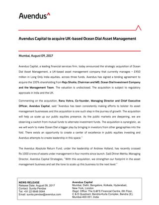 Avendus Capital
Mumbai, Delhi, Bangalore, Kolkata, Hyderabad,
New York, London
Regd. Office: The IL&FS Financial Centre, 6th Floor,
C & D Quadrant, Bandra-Kurla Complex, Bandra (E),
Mumbai-400 051, India
	
	
NEWS RELEASE
Release Date: August 09, 2017
Contact: Sunita Pendse
Tel: +91 22 6648 0044
Email: sunita.pendse@avendus.com
	
	
Avendus Capital to acquire UK-based Ocean Dial Asset Management
Mumbai, August 09, 2017
Avendus Capital, a leading financial services firm, today announced the strategic acquisition of Ocean
Dial Asset Management, a UK-based asset management company that currently manages ~ £450
million in Long Only India equities, across three funds. Avendus has signed a binding agreement to
acquire the 100% shareholding from Raju Shukla, Chairman and MD, Ocean Dial Investment Company
and the Management Team. The valuation is undisclosed. The acquisition is subject to regulatory
approvals in India and the UK.
Commenting on the acquisition, Ranu Vohra, Co-founder, Managing Director and Chief Executive
Officer, Avendus Capital, said “Avendus has been consistently making efforts to bolster its asset
management businesses and this acquisition is one such step in the journey of growth. The acquisition
will help us scale up our public equities presence. As the public markets are deepening, we are
observing a switch from mutual funds to alternate investment funds. The acquisition is synergistic, as
we will work to make Ocean Dial a bigger play by bringing in investors from other geographies into the
fold. There exists an opportunity to create a center of excellence in public equities investing and
Avendus attempts to create leadership in this space.”
The Avendus Absolute Return Fund, under the leadership of Andrew Holland, has recently crossed
Rs 1000 crores of assets under management in four months since launch. Said Dhiren Mehta, Managing
Director, Avendus Capital Strategies, “With this acquisition, we strengthen our footprint in the asset
management business and set the tone to scale up this business to the next level.”
 