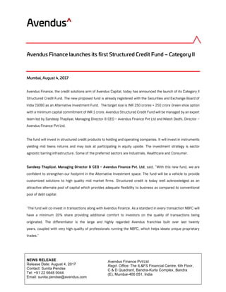 Avendus Finance Pvt Ltd
Regd. Office: The IL&FS Financial Centre, 6th Floor,
C & D Quadrant, Bandra-Kurla Complex, Bandra
(E), Mumbai-400 051, India
	
	
NEWS RELEASE
Release Date: August 4, 2017
Contact: Sunita Pendse
Tel: +91 22 6648 0044
Email: sunita.pendse@avendus.com
	
	
Avendus Finance launches its first Structured Credit Fund – Category II
Mumbai, August 4, 2017
Avendus Finance, the credit solutions arm of Avendus Capital, today has announced the launch of its Category II
Structured Credit Fund. The new proposed fund is already registered with the Securities and Exchange Board of
India (SEBI) as an Alternative Investment Fund. The target size is INR 250 crores + 250 crore Green shoe option
with a minimum capital commitment of INR 1 crore. Avendus Structured Credit Fund will be managed by an expert
team led by Sandeep Thapliyal, Managing Director & CEO – Avendus Finance Pvt Ltd and Nilesh Dedhi, Director –
Avendus Finance Pvt Ltd.
The fund will invest in structured credit products to holding and operating companies. It will invest in instruments
yielding mid teens returns and may look at participating in equity upside. The investment strategy is sector
agnostic barring infrastructure. Some of the preferred sectors are Industrials, Healthcare and Consumer.
Sandeep Thapliyal, Managing Director & CEO – Avendus Finance Pvt. Ltd, said, “With this new fund, we are
confident to strengthen our footprint in the Alternative Investment space. The fund will be a vehicle to provide
customized solutions to high quality mid market firms. Structured credit is today well acknowledged as an
attractive alternate pool of capital which provides adequate flexibility to business as compared to conventional
pool of debt capital.
"The fund will co-invest in transactions along with Avendus Finance. As a standard in every transaction NBFC will
have a minimum 20% share providing additional comfort to investors on the quality of transactions being
originated. The differentiator is the large and highly regarded Avendus franchise built over last twenty
years, coupled with very high quality of professionals running the NBFC, which helps ideate unique proprietary
trades."
 