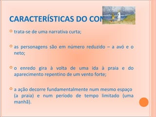 CARACTERÍSTICAS DO CONTO:


trata-se de uma narrativa curta;



as personagens são em número reduzido – a avó e o
neto;



o enredo gira à volta de uma ida à praia e do
aparecimento repentino de um vento forte;



a ação decorre fundamentalmente num mesmo espaço
(a praia) e num período de tempo limitado (uma
manhã).

 