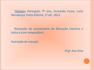 Diálogos Português 7º ano, Fernanda Costa, Luísa
Mendonça; Porto Editora, 1ª ed., 2013

Resolução do questionário de Educação Literária e
Leitura (com adaptações).
Ilustração do manual.
Prof. Ana Silva

 