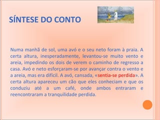 SÍNTESE DO CONTO
Numa manhã de sol, uma avó e o seu neto foram à praia. A
certa altura, inesperadamente, levantou-se muito vento e
areia, impedindo os dois de verem o caminho de regresso a
casa. Avó e neto esforçaram-se por avançar contra o vento e
a areia, mas era difícil. A avó, cansada, «sentia-se perdida». A
certa altura apareceu um cão que eles conheciam e que os
conduziu até a um café, onde ambos entraram e
reencontraram a tranquilidade perdida.

 