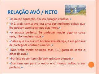 RELAÇÃO AVÓ / NETO
«Ia muito contente, e o seu coração cantava.»
 «Ir à praia com a avó era uma das melhores coisas que
lhe podiam acontecer nos dias livres.»
 «o achava perfeito. Se pudesse mudar alguma coisa
nele, não mudaria nada.»
 «Sabia que ela era um bocado assustadiça, e ele gostava
de protegê-la contra os medos.»
 «Não tinha medo de nada, mas, [….] gosta de sentir o
olhar da avó.»
 «Por isso se sentiam tão bem um com o outro.»
 «Sorriram um para o outro e o mundo voltou a ser
perfeito.»


 