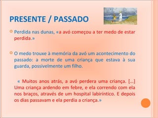 PRESENTE / PASSADO


Perdida nas dunas, «a avó começou a ter medo de estar
perdida.»



O medo trouxe à memória da avó um acontecimento do
passado: a morte de uma criança que estava à sua
guarda, possivelmente um filho.
« Muitos anos atrás, a avó perdera uma criança. […]
Uma criança ardendo em febre, e ela correndo com ela
nos braços, através de um hospital labiríntico. E depois
os dias passavam e ela perdia a criança.»

 