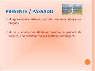 PRESENTE / PASSADO


«E agora estava outra vez perdida, com uma criança nos
braços.»



«E se a criança se afastasse, sozinha, à procura de
socorro, e se perdesse? Se ela perdesse a criança?»

 
