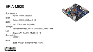 EPIA-M920
Form factor:
– 40 mm 170mm x 170mm
CPU:
– fanless 1.6GHz VIA Eden® X4
RAM:
– 16G DDR-3-1600 KingStone
Storage:
– Toshiba Q300 480G/m-SATA/read:550M, write: 520M
Lan:
– Gigabit LAN (RealTek RTL8111G) * 2
Connectivity:
– USB3.0 * 4
Price:
– $355 (USD) + 2500 (NTD 16G RAM)
 