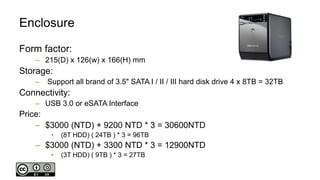 Enclosure
Form factor:
– 215(D) x 126(w) x 166(H) mm
Storage:
– Support all brand of 3.5" SATA I / II / III hard disk drive 4 x 8TB = 32TB
Connectivity:
– USB 3.0 or eSATA Interface
Price:
– $3000 (NTD) + 9200 NTD * 3 = 30600NTD
• (8T HDD) ( 24TB ) * 3 = 96TB
– $3000 (NTD) + 3300 NTD * 3 = 12900NTD
• (3T HDD) ( 9TB ) * 3 = 27TB
 