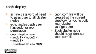 ceph-deploy
> ssh no password id need
to pass over to all cluster
nodes
> echo nodes ceph user
has sudo for root
permission
> ceph-deploy new
<node1> <node2>
<node3>
– Create all the new MON
> ceph.conf file will be
created at the current
directory for you to build
your cluster
configuration
> Each cluster node
should have identical
ceph.conf file
 