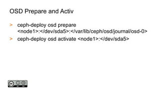 OSD Prepare and Activ
> ceph-deploy osd prepare
<node1>:</dev/sda5>:</var/lib/ceph/osd/journal/osd-0>
> ceph-deploy osd activate <node1>:</dev/sda5>
 