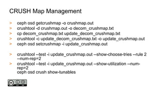 CRUSH Map Management
> ceph osd getcrushmap -o crushmap.out
> crushtool -d crushmap.out -o decom_crushmap.txt
> cp decom_crushmap.txt update_decom_crushmap.txt
> crushtool -c update_decom_crushmap.txt -o update_crushmap.out
> ceph osd setcrushmap -i update_crushmap.out
> crushtool --test -i update_crushmap.out --show-choose-tries --rule 2
--num-rep=2
> crushtool --test -i update_crushmap.out --show-utilization --num-
rep=2
ceph osd crush show-tunables
 