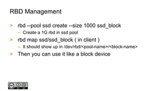 RBD Management
> rbd --pool ssd create --size 1000 ssd_block
– Create a 1G rbd in ssd pool
> rbd map ssd/ssd_block ( in client )
– It should show up in /dev/rbd/<pool-name>/<block-name>
> Then you can use it like a block device
 