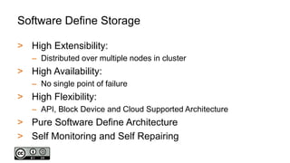 Software Define Storage
> High Extensibility:
– Distributed over multiple nodes in cluster
> High Availability:
– No single point of failure
> High Flexibility:
– API, Block Device and Cloud Supported Architecture
> Pure Software Define Architecture
> Self Monitoring and Self Repairing
 
