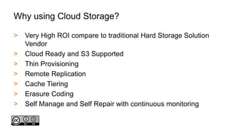 Why using Cloud Storage?
> Very High ROI compare to traditional Hard Storage Solution
Vendor
> Cloud Ready and S3 Supported
> Thin Provisioning
> Remote Replication
> Cache Tiering
> Erasure Coding
> Self Manage and Self Repair with continuous monitoring
 