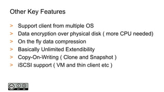 Other Key Features
> Support client from multiple OS
> Data encryption over physical disk ( more CPU needed)
> On the fly data compression
> Basically Unlimited Extendibility
> Copy-On-Writing ( Clone and Snapshot )
> iSCSI support ( VM and thin client etc )
 